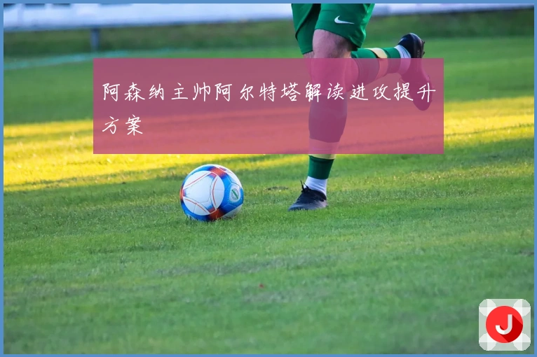 阿森纳主帅阿尔特塔解读进攻提升方案