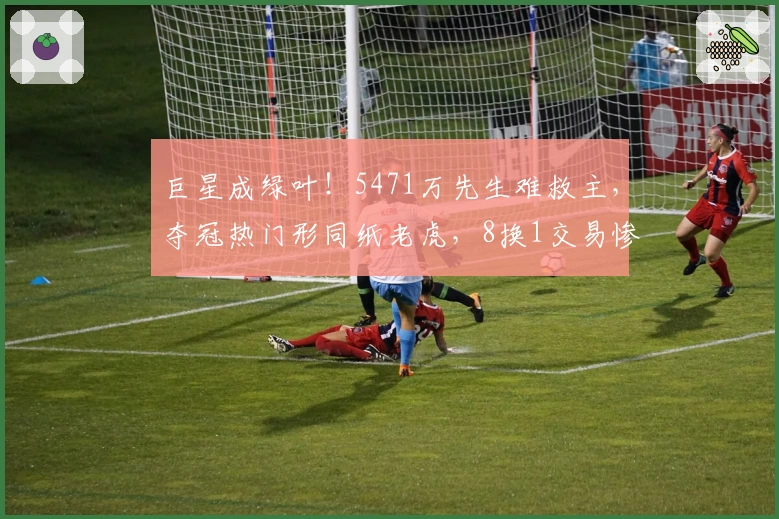 巨星成绿叶！5471万先生难救主，夺冠热门形同纸老虎，8换1交易惨败
