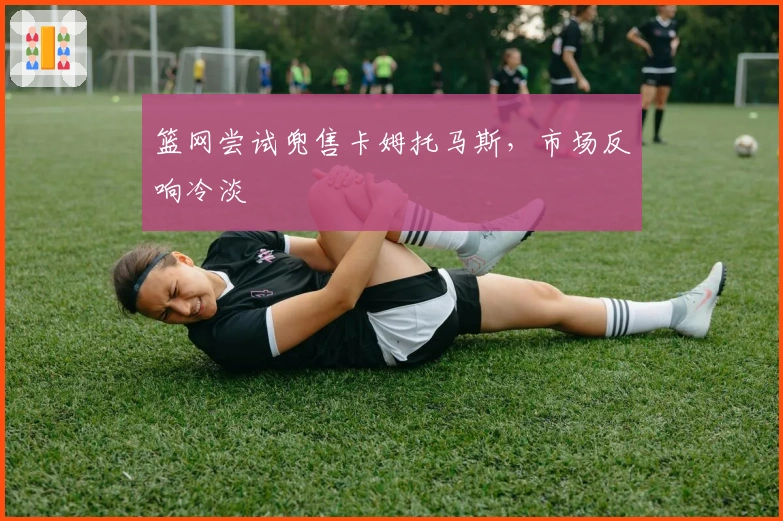 篮网尝试兜售卡姆托马斯，市场反响冷淡