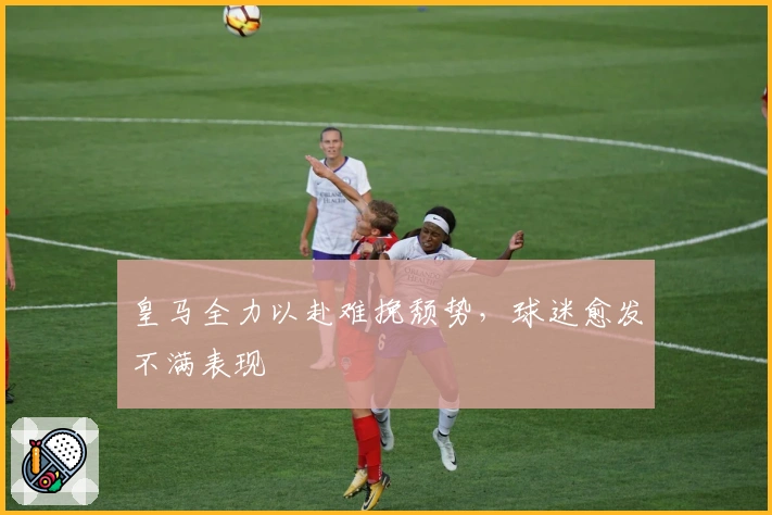 皇马全力以赴难挽颓势，球迷愈发不满表现