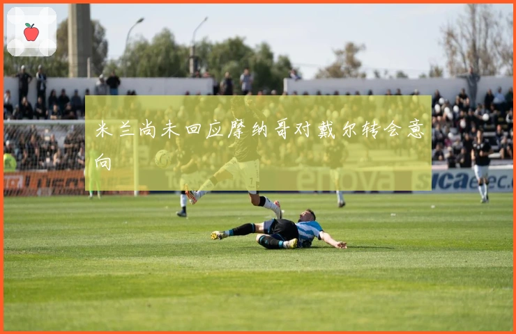 米兰尚未回应摩纳哥对戴尔转会意向