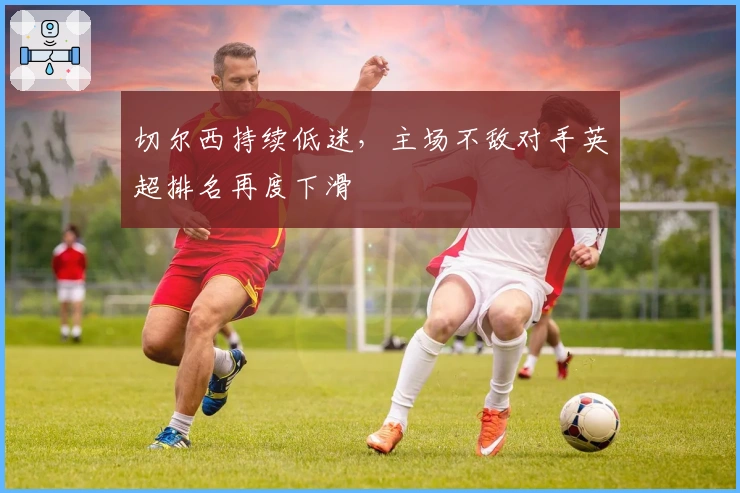 切尔西持续低迷，主场不敌对手英超排名再度下滑