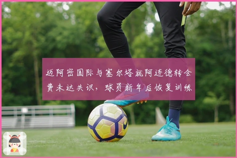 迈阿密国际与塞尔塔就阿连德转会费未达共识，球员新年后恢复训练