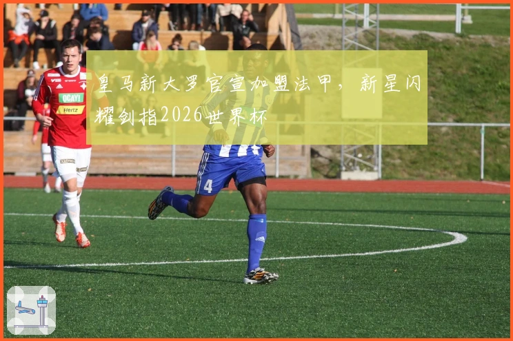 皇马新大罗官宣加盟法甲，新星闪耀剑指2026世界杯