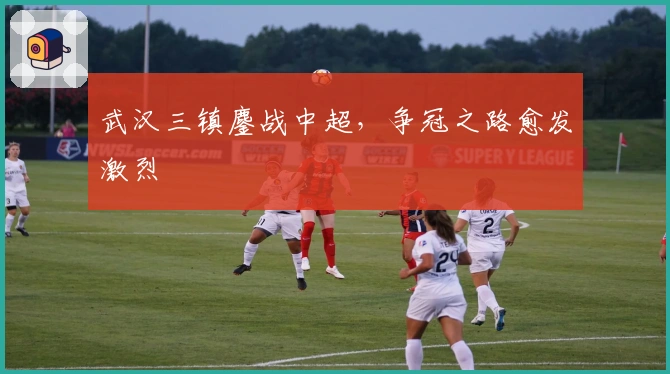 武汉三镇鏖战中超，争冠之路愈发激烈