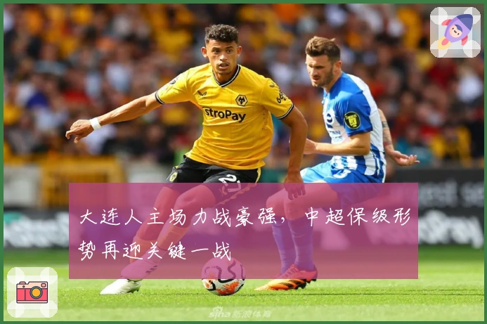 大连人主场力战豪强，中超保级形势再迎关键一战