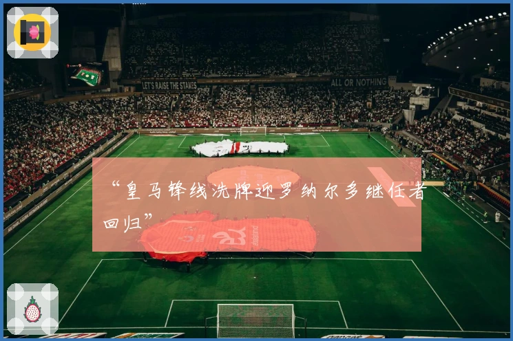 “皇马锋线洗牌迎罗纳尔多继任者回归”