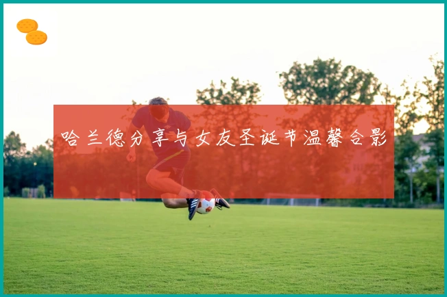 哈兰德分享与女友圣诞节温馨合影